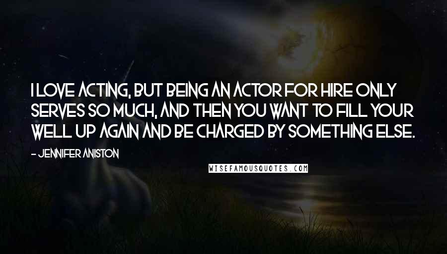 Jennifer Aniston Quotes: I love acting, but being an actor for hire only serves so much, and then you want to fill your well up again and be charged by something else.