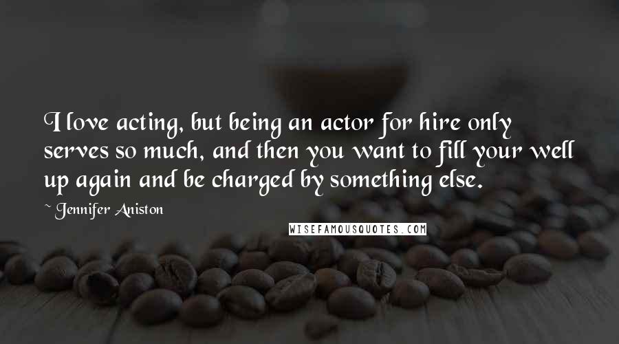 Jennifer Aniston Quotes: I love acting, but being an actor for hire only serves so much, and then you want to fill your well up again and be charged by something else.