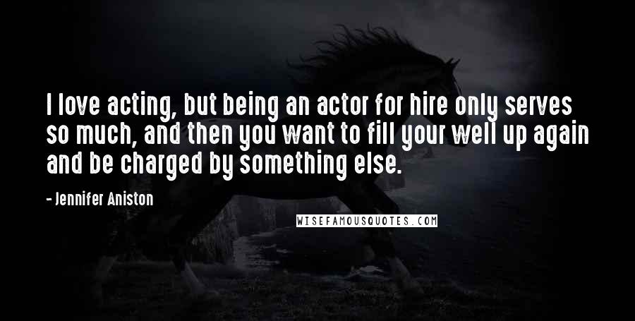 Jennifer Aniston Quotes: I love acting, but being an actor for hire only serves so much, and then you want to fill your well up again and be charged by something else.