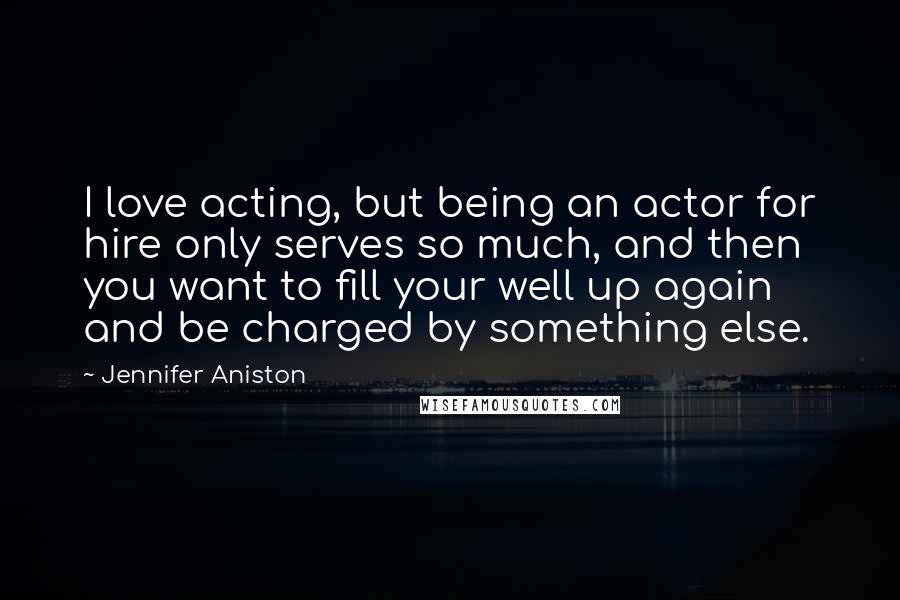 Jennifer Aniston Quotes: I love acting, but being an actor for hire only serves so much, and then you want to fill your well up again and be charged by something else.