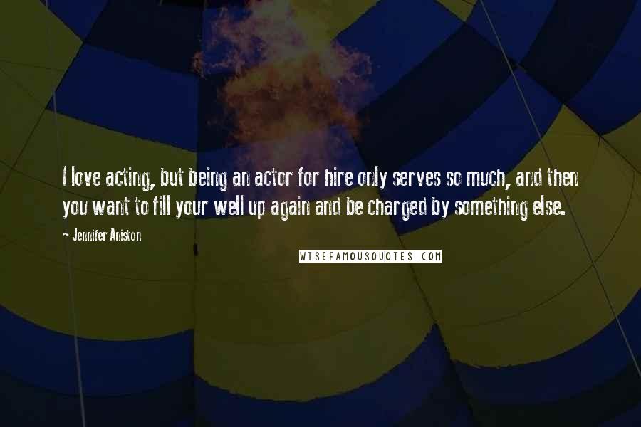Jennifer Aniston Quotes: I love acting, but being an actor for hire only serves so much, and then you want to fill your well up again and be charged by something else.