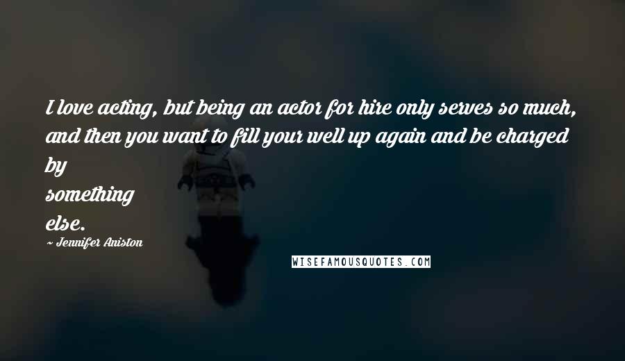 Jennifer Aniston Quotes: I love acting, but being an actor for hire only serves so much, and then you want to fill your well up again and be charged by something else.
