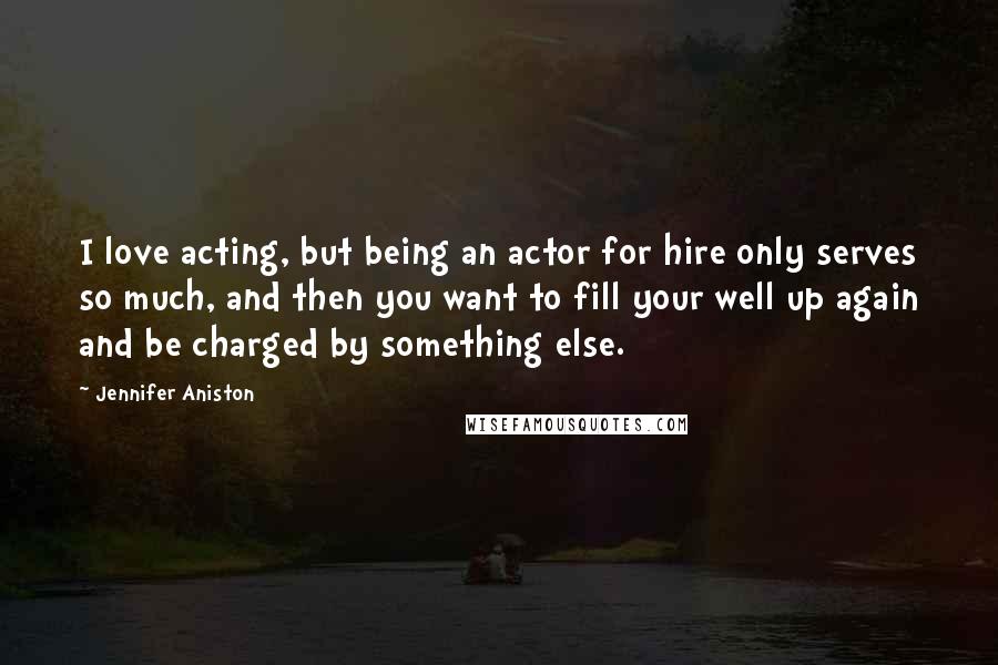 Jennifer Aniston Quotes: I love acting, but being an actor for hire only serves so much, and then you want to fill your well up again and be charged by something else.