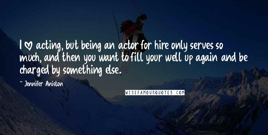 Jennifer Aniston Quotes: I love acting, but being an actor for hire only serves so much, and then you want to fill your well up again and be charged by something else.
