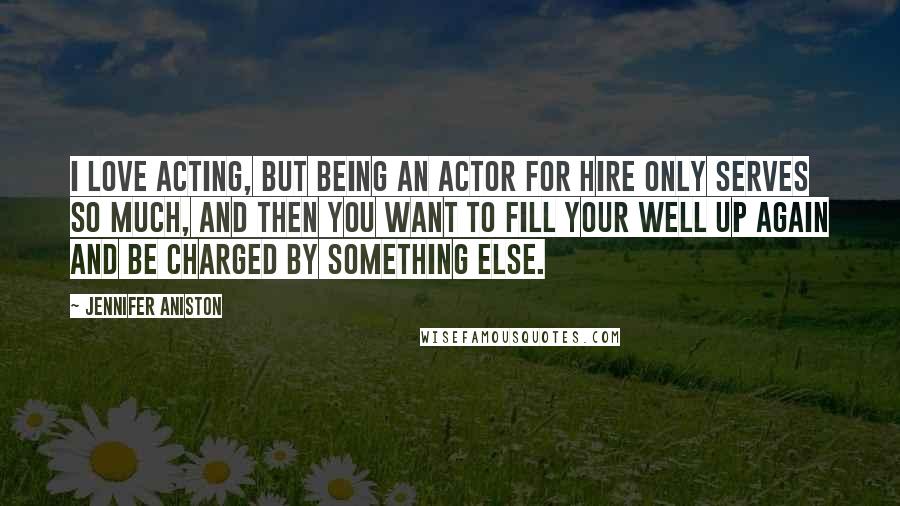 Jennifer Aniston Quotes: I love acting, but being an actor for hire only serves so much, and then you want to fill your well up again and be charged by something else.