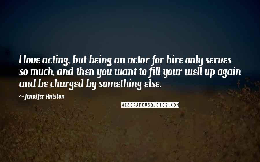 Jennifer Aniston Quotes: I love acting, but being an actor for hire only serves so much, and then you want to fill your well up again and be charged by something else.