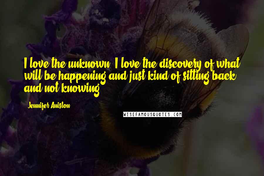 Jennifer Aniston Quotes: I love the unknown. I love the discovery of what will be happening and just kind of sitting back and not knowing.