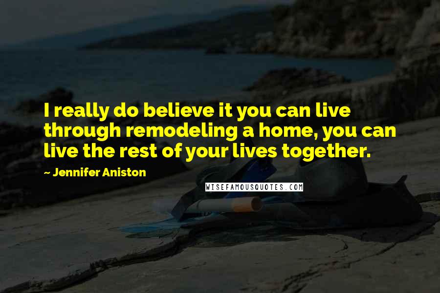 Jennifer Aniston Quotes: I really do believe it you can live through remodeling a home, you can live the rest of your lives together.