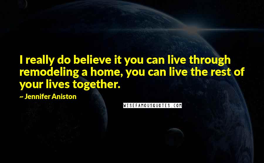 Jennifer Aniston Quotes: I really do believe it you can live through remodeling a home, you can live the rest of your lives together.