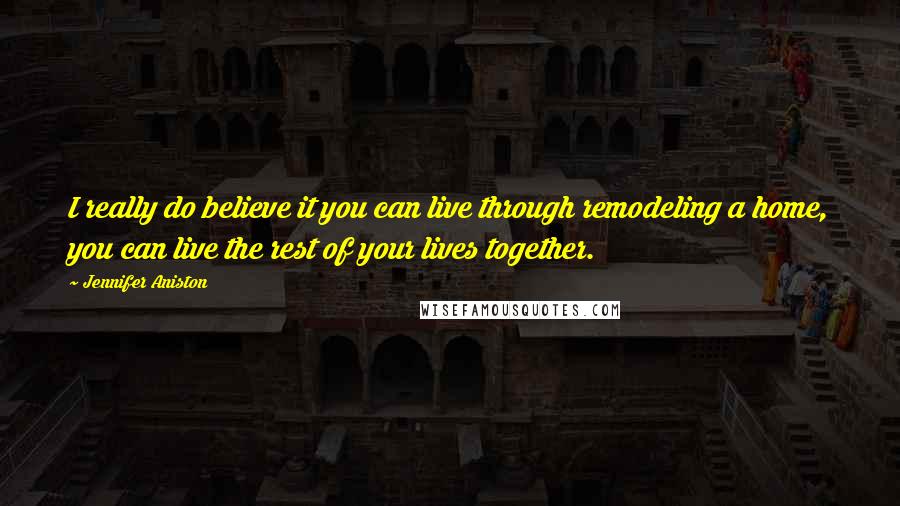 Jennifer Aniston Quotes: I really do believe it you can live through remodeling a home, you can live the rest of your lives together.