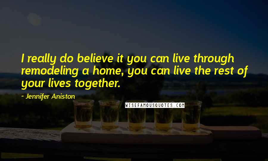 Jennifer Aniston Quotes: I really do believe it you can live through remodeling a home, you can live the rest of your lives together.