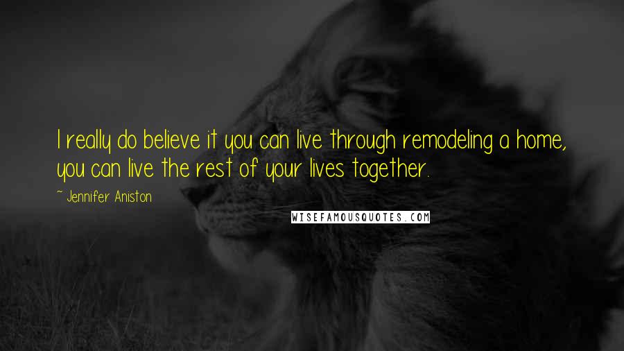 Jennifer Aniston Quotes: I really do believe it you can live through remodeling a home, you can live the rest of your lives together.