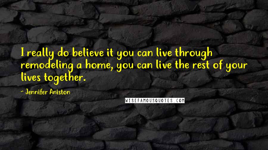 Jennifer Aniston Quotes: I really do believe it you can live through remodeling a home, you can live the rest of your lives together.