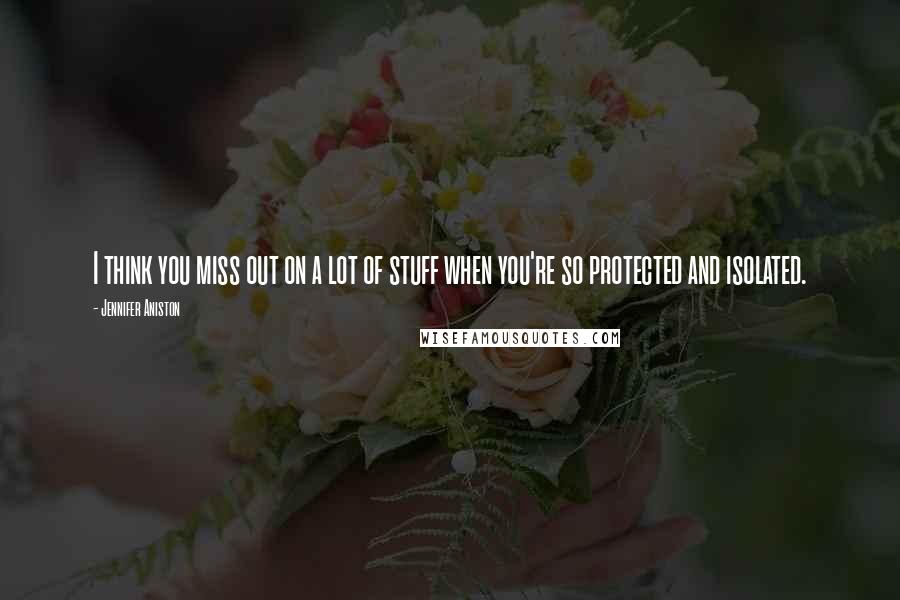 Jennifer Aniston Quotes: I think you miss out on a lot of stuff when you're so protected and isolated.