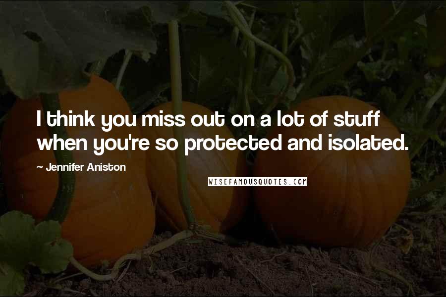 Jennifer Aniston Quotes: I think you miss out on a lot of stuff when you're so protected and isolated.