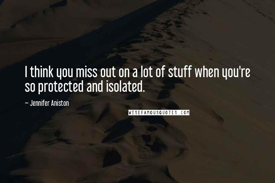 Jennifer Aniston Quotes: I think you miss out on a lot of stuff when you're so protected and isolated.