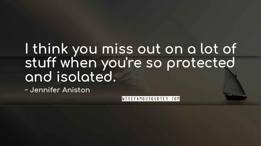 Jennifer Aniston Quotes: I think you miss out on a lot of stuff when you're so protected and isolated.