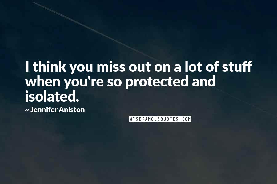 Jennifer Aniston Quotes: I think you miss out on a lot of stuff when you're so protected and isolated.