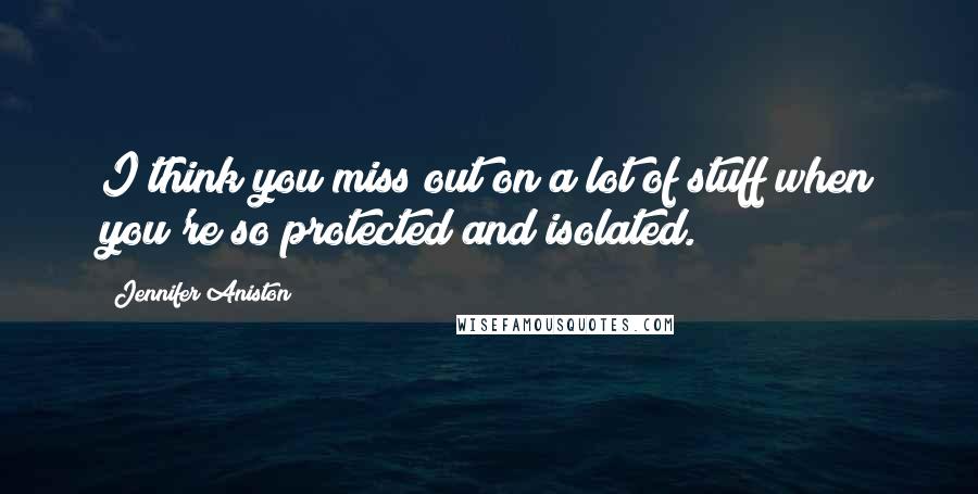 Jennifer Aniston Quotes: I think you miss out on a lot of stuff when you're so protected and isolated.