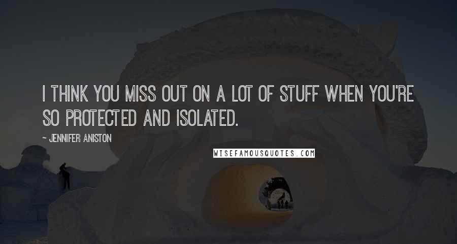 Jennifer Aniston Quotes: I think you miss out on a lot of stuff when you're so protected and isolated.