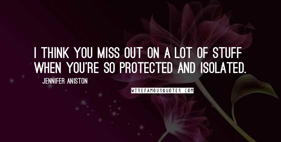 Jennifer Aniston Quotes: I think you miss out on a lot of stuff when you're so protected and isolated.