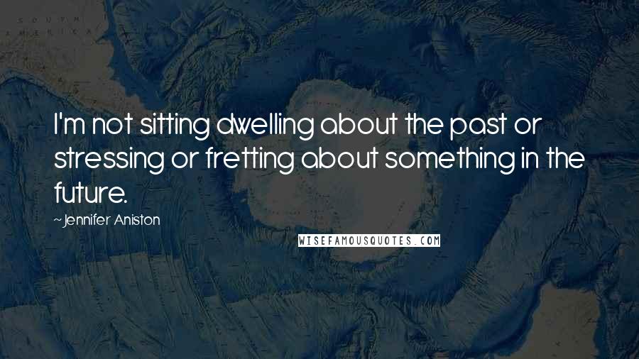Jennifer Aniston Quotes: I'm not sitting dwelling about the past or stressing or fretting about something in the future.