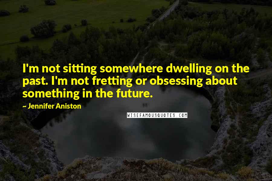 Jennifer Aniston Quotes: I'm not sitting somewhere dwelling on the past. I'm not fretting or obsessing about something in the future.