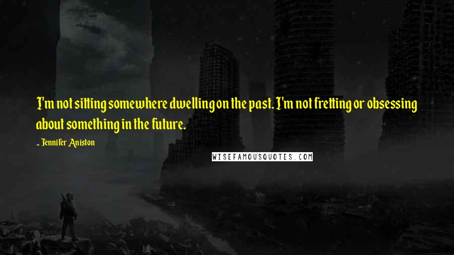 Jennifer Aniston Quotes: I'm not sitting somewhere dwelling on the past. I'm not fretting or obsessing about something in the future.