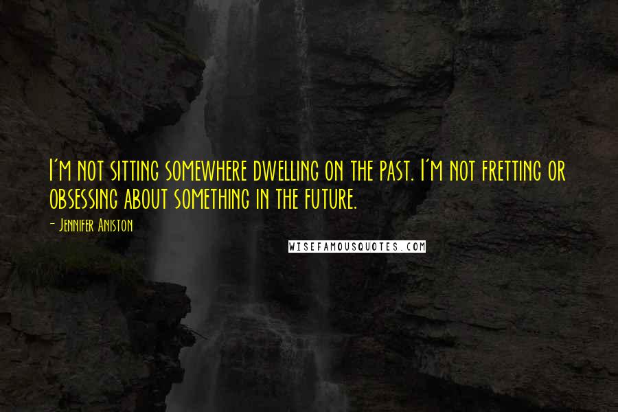 Jennifer Aniston Quotes: I'm not sitting somewhere dwelling on the past. I'm not fretting or obsessing about something in the future.