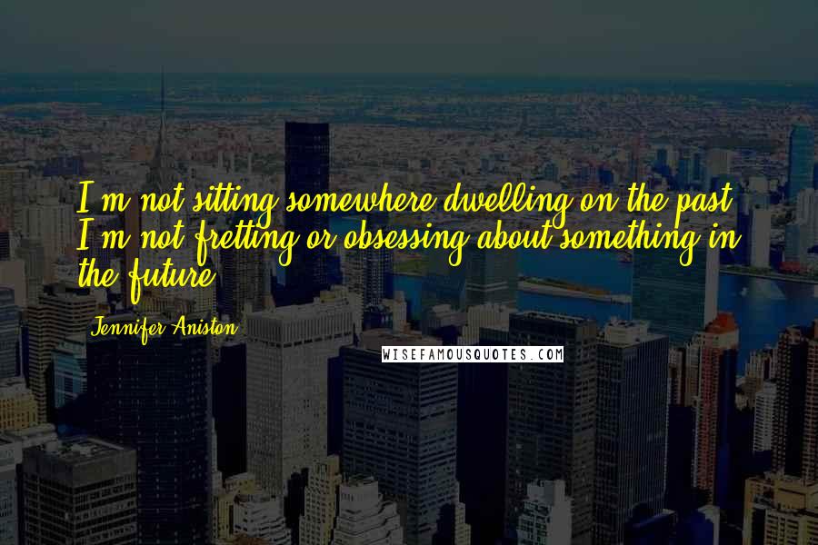 Jennifer Aniston Quotes: I'm not sitting somewhere dwelling on the past. I'm not fretting or obsessing about something in the future.