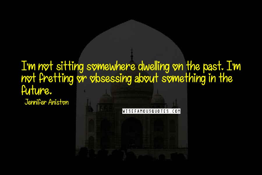 Jennifer Aniston Quotes: I'm not sitting somewhere dwelling on the past. I'm not fretting or obsessing about something in the future.