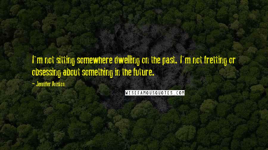 Jennifer Aniston Quotes: I'm not sitting somewhere dwelling on the past. I'm not fretting or obsessing about something in the future.
