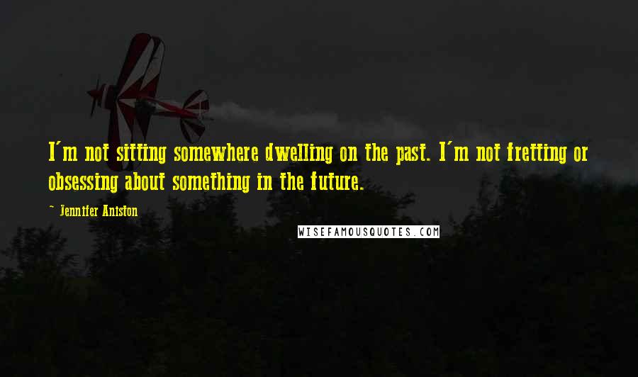 Jennifer Aniston Quotes: I'm not sitting somewhere dwelling on the past. I'm not fretting or obsessing about something in the future.