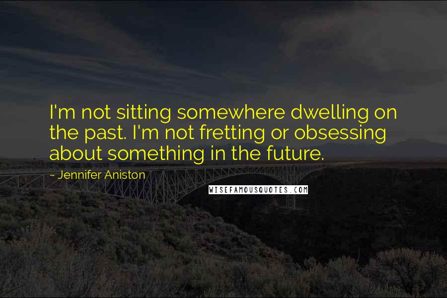 Jennifer Aniston Quotes: I'm not sitting somewhere dwelling on the past. I'm not fretting or obsessing about something in the future.