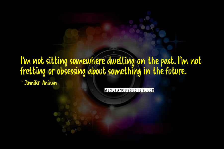 Jennifer Aniston Quotes: I'm not sitting somewhere dwelling on the past. I'm not fretting or obsessing about something in the future.