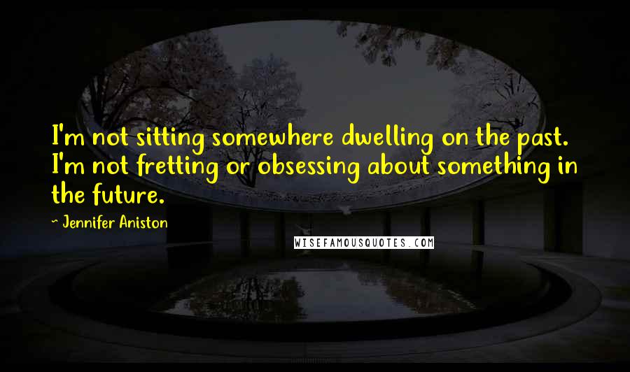 Jennifer Aniston Quotes: I'm not sitting somewhere dwelling on the past. I'm not fretting or obsessing about something in the future.