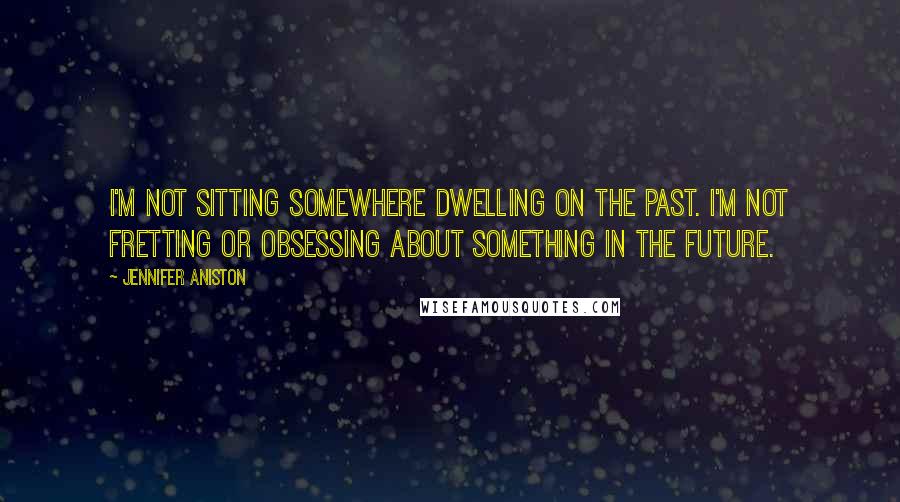 Jennifer Aniston Quotes: I'm not sitting somewhere dwelling on the past. I'm not fretting or obsessing about something in the future.
