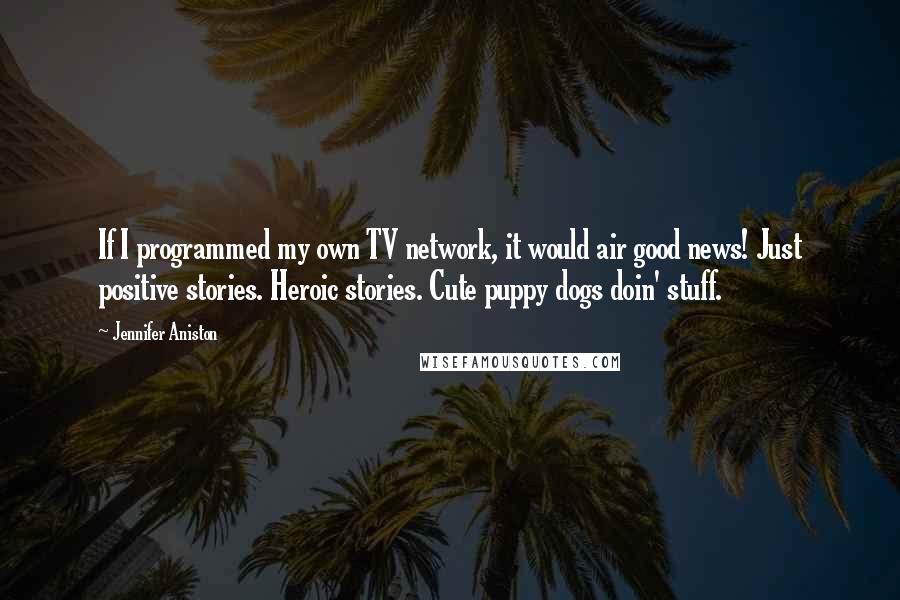 Jennifer Aniston Quotes: If I programmed my own TV network, it would air good news! Just positive stories. Heroic stories. Cute puppy dogs doin' stuff.