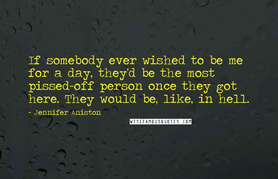 Jennifer Aniston Quotes: If somebody ever wished to be me for a day, they'd be the most pissed-off person once they got here. They would be, like, in hell.