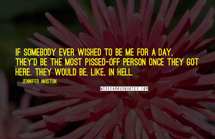 Jennifer Aniston Quotes: If somebody ever wished to be me for a day, they'd be the most pissed-off person once they got here. They would be, like, in hell.