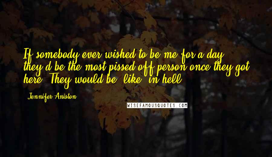 Jennifer Aniston Quotes: If somebody ever wished to be me for a day, they'd be the most pissed-off person once they got here. They would be, like, in hell.