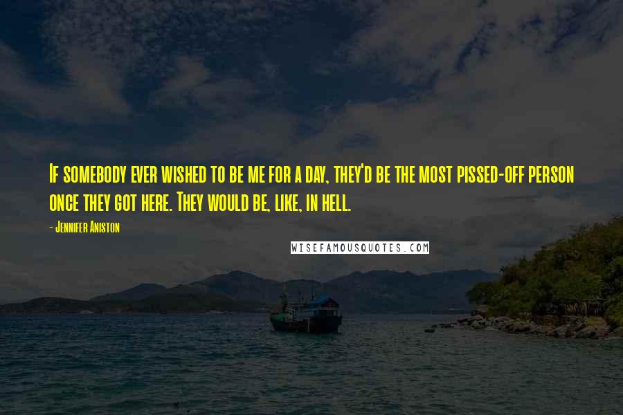 Jennifer Aniston Quotes: If somebody ever wished to be me for a day, they'd be the most pissed-off person once they got here. They would be, like, in hell.