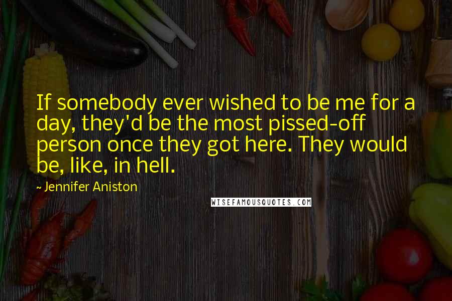 Jennifer Aniston Quotes: If somebody ever wished to be me for a day, they'd be the most pissed-off person once they got here. They would be, like, in hell.