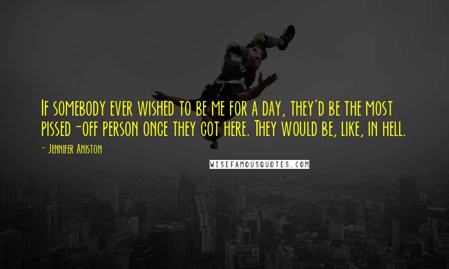 Jennifer Aniston Quotes: If somebody ever wished to be me for a day, they'd be the most pissed-off person once they got here. They would be, like, in hell.