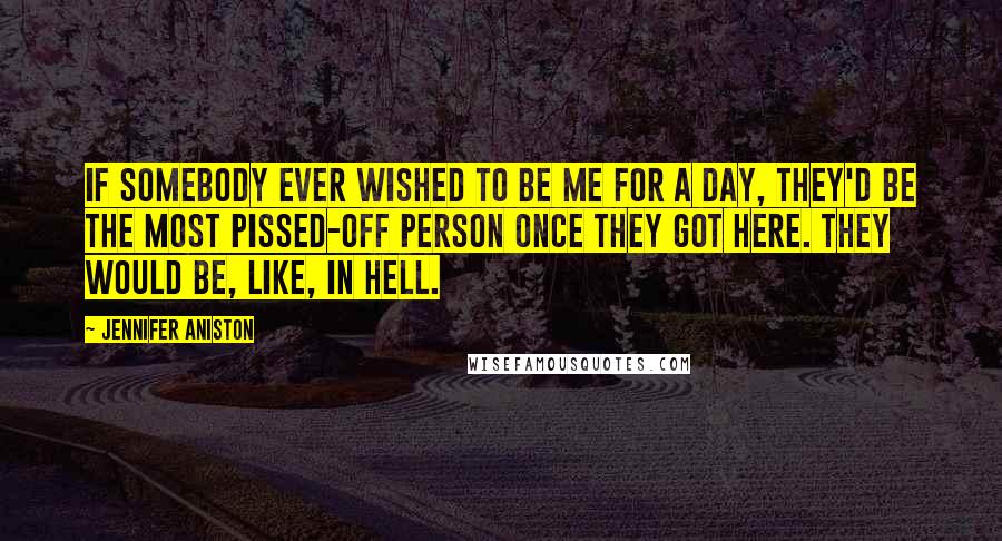 Jennifer Aniston Quotes: If somebody ever wished to be me for a day, they'd be the most pissed-off person once they got here. They would be, like, in hell.