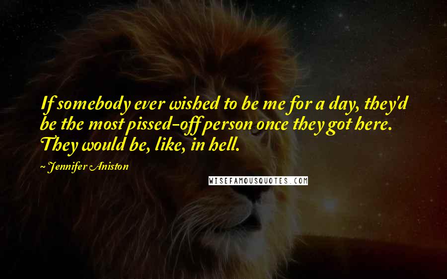 Jennifer Aniston Quotes: If somebody ever wished to be me for a day, they'd be the most pissed-off person once they got here. They would be, like, in hell.