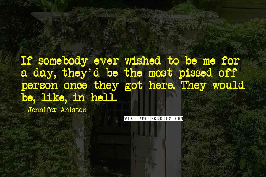 Jennifer Aniston Quotes: If somebody ever wished to be me for a day, they'd be the most pissed-off person once they got here. They would be, like, in hell.