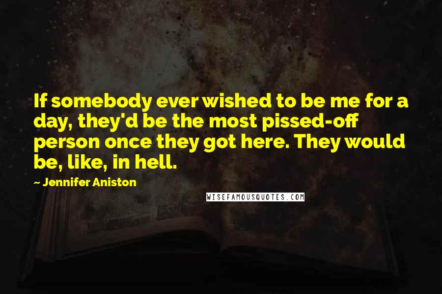 Jennifer Aniston Quotes: If somebody ever wished to be me for a day, they'd be the most pissed-off person once they got here. They would be, like, in hell.