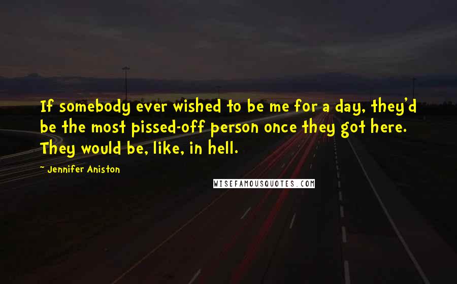 Jennifer Aniston Quotes: If somebody ever wished to be me for a day, they'd be the most pissed-off person once they got here. They would be, like, in hell.