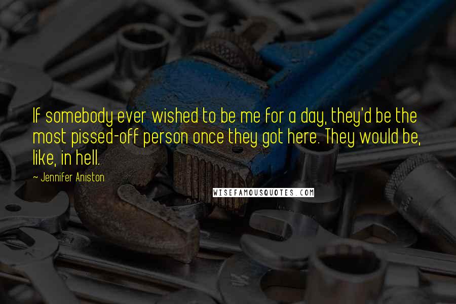 Jennifer Aniston Quotes: If somebody ever wished to be me for a day, they'd be the most pissed-off person once they got here. They would be, like, in hell.